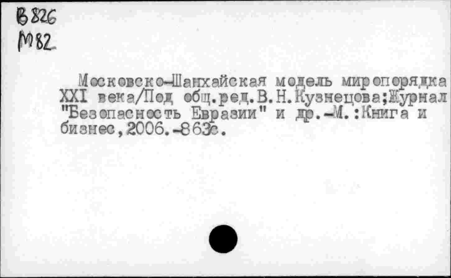 ﻿йг.
Московско-Шанхайская модель миропорядка XXI века/Под общ. р ед. В. Н. Кузнецов а Журнал "Безопасность Евразии" и др.-Л. :Книга и бизнес, 2006.-8 63с.